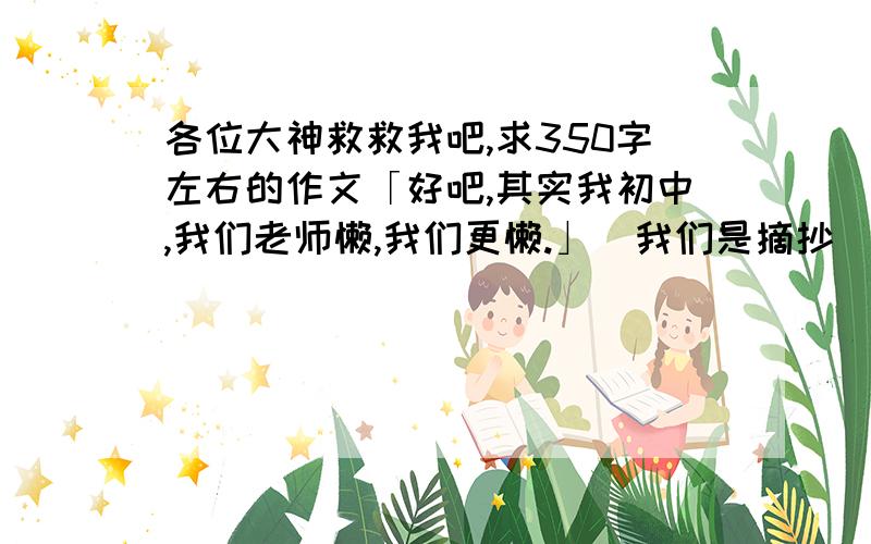 各位大神救救我吧,求350字左右的作文「好吧,其实我初中,我们老师懒,我们更懒.」（我们是摘抄）六篇作文,写景一篇,写物一篇,写事俩篇,写人俩篇,谢谢各位大神〜能给几篇给几篇,新颖些