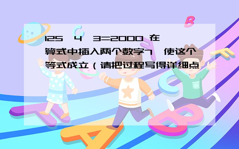 125*4*3=2000 在算式中插入两个数字7,使这个等式成立（请把过程写得详细点,