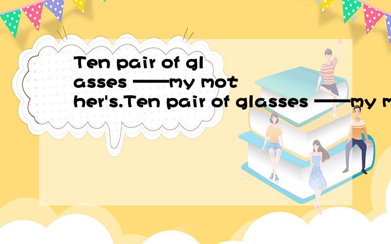 Ten pair of glasses ——my mother's.Ten pair of glasses ——my mother's.横线填什么呢？