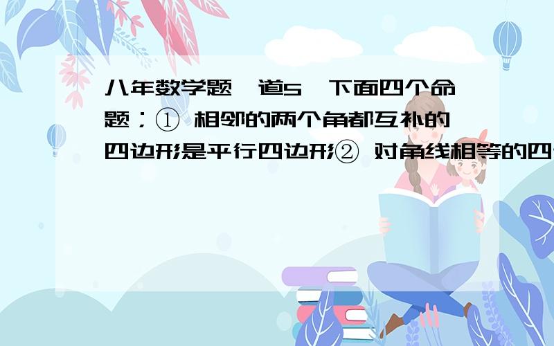 八年数学题一道5、下面四个命题；① 相邻的两个角都互补的四边形是平行四边形② 对角线相等的四边形是矩形③ 一组对边平行,另一组对边相等的四边形是平行四边形④ 对角线互相垂直平