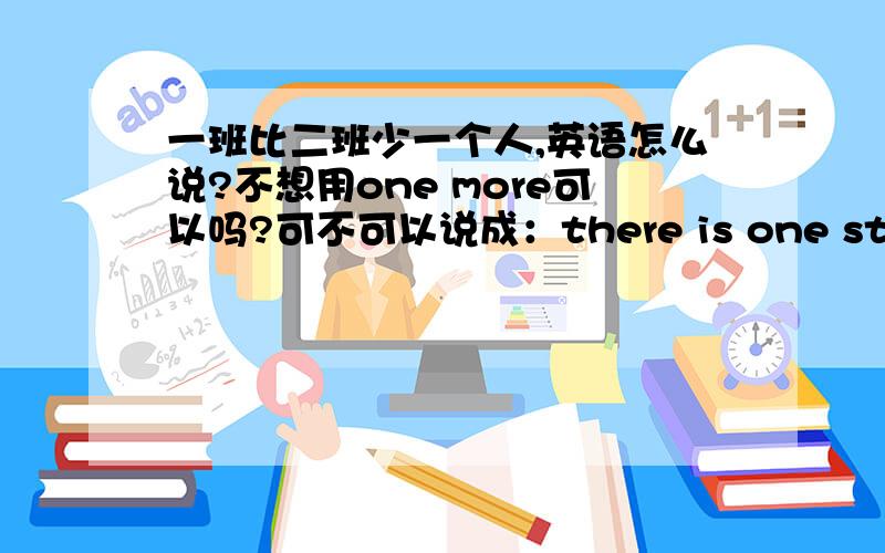 一班比二班少一个人,英语怎么说?不想用one more可以吗?可不可以说成：there is one student less than class 2 in class 1?