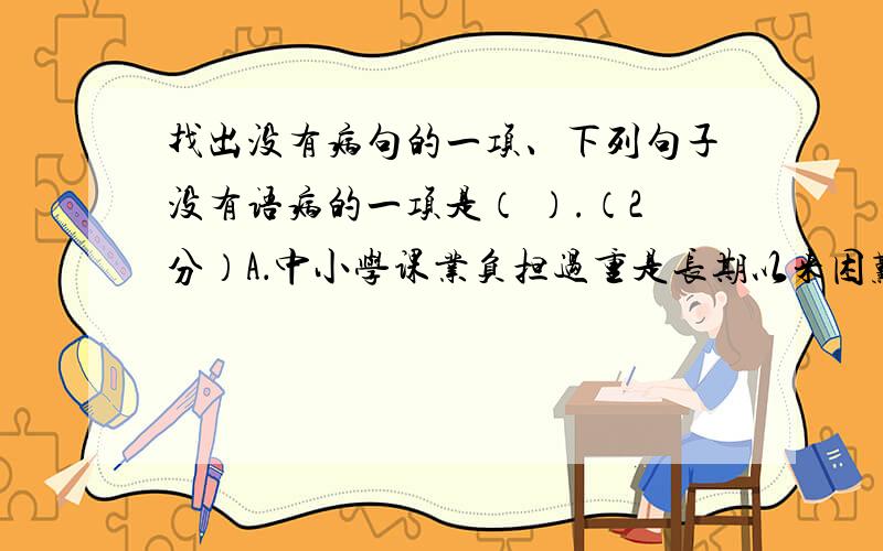 找出没有病句的一项、下列句子没有语病的一项是（ ）.（2分）A．中小学课业负担过重是长期以来困难我国基础教育的顽症.B．电脑的用处确实很大,小到打字,大到工程设计,都少不了它.C．