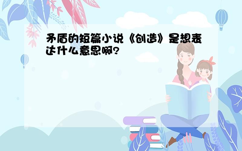 矛盾的短篇小说《创造》是想表达什么意思啊?