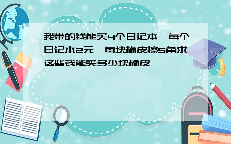 我带的钱能买4个日记本,每个日记本2元,每块橡皮擦5角求这些钱能买多少块橡皮