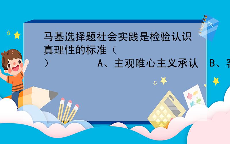 马基选择题社会实践是检验认识真理性的标准（       ）        A、主观唯心主义承认  B、客观唯心主义承认        C、一切唯物主义都承认 D、只有辩证唯物主义承认