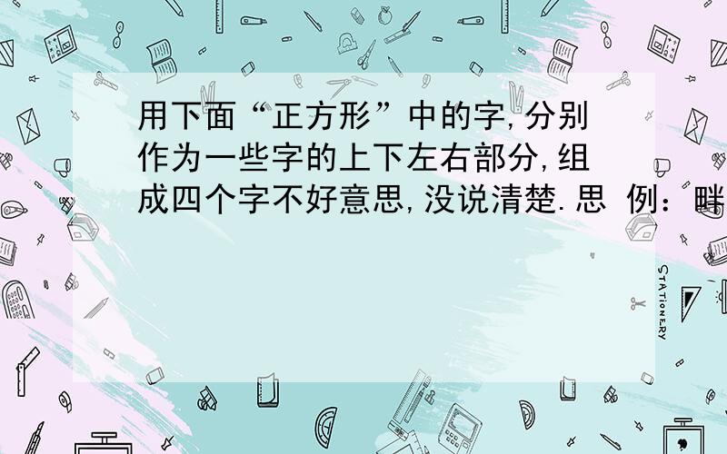 用下面“正方形”中的字,分别作为一些字的上下左右部分,组成四个字不好意思,没说清楚.思 例：畔 田 钿 亩 金火