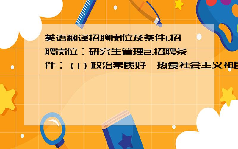 英语翻译招聘岗位及条件1.招聘岗位：研究生管理2.招聘条件：（1）政治素质好,热爱社会主义祖国,拥护党的各项方针、政策,坚持党的四项基本原则,品行端正,遵纪守法,为人师表,热爱工作.（