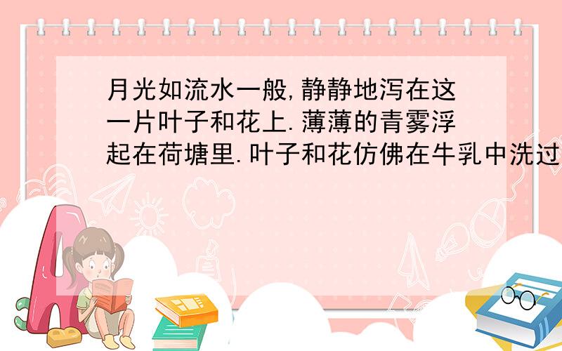 月光如流水一般,静静地泻在这一片叶子和花上.薄薄的青雾浮起在荷塘里.叶子和花仿佛在牛乳中洗过一样；又像笼着轻纱的梦.虽然是满月,天上却有一层淡淡的云,所以不能朗照；但我以为这