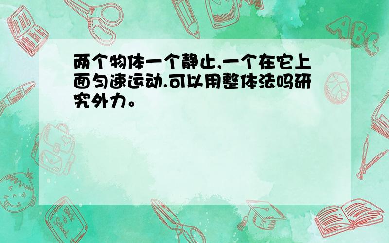 两个物体一个静止,一个在它上面匀速运动.可以用整体法吗研究外力。