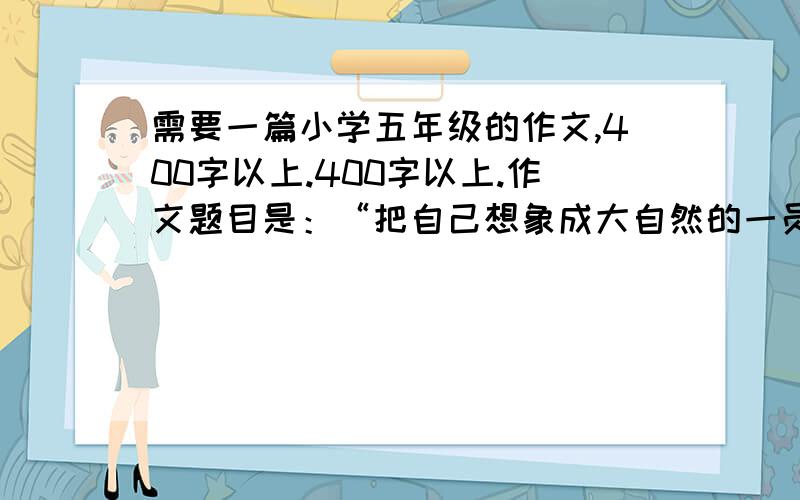 需要一篇小学五年级的作文,400字以上.400字以上.作文题目是：“把自己想象成大自然的一员,写他们在大自然中的变化和生活,想像他们眼中的世界是怎样的,并融入自己的感想.“