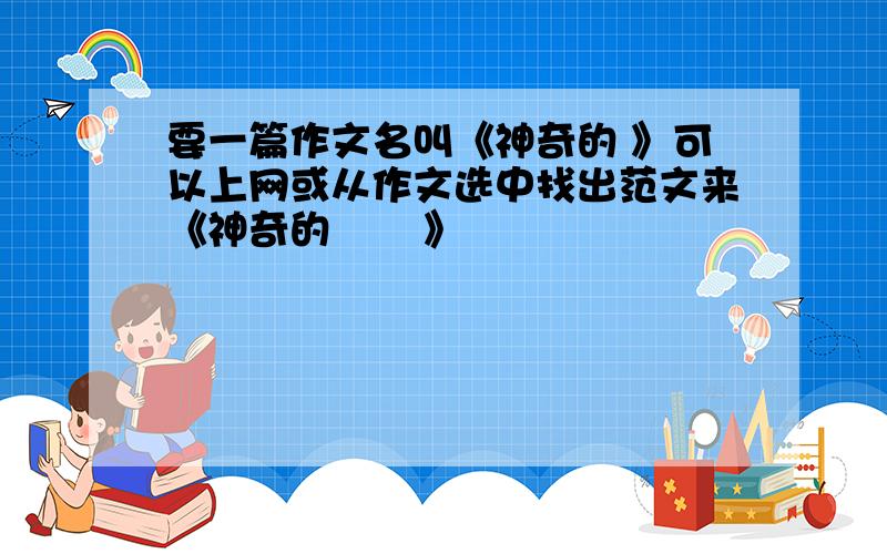 要一篇作文名叫《神奇的 》可以上网或从作文选中找出范文来《神奇的       》