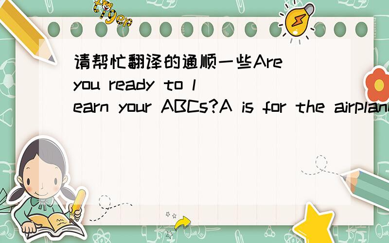 请帮忙翻译的通顺一些Are you ready to learn your ABCs?A is for the airplane, above the clouds so high sowing and sing, like a big bird in sky  B is for a bunny, but it doesn’t cut his tail, he goes cipety hup hup hup, a longer bunny trail.