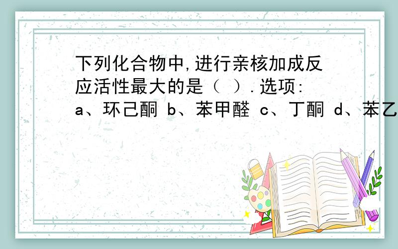 下列化合物中,进行亲核加成反应活性最大的是（ ）.选项:a、环己酮 b、苯甲醛 c、丁酮 d、苯乙酮a、环己酮b、苯甲醛c、丁酮d、苯乙酮