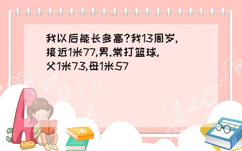 我以后能长多高?我13周岁,接近1米77,男.常打篮球,父1米73,母1米57