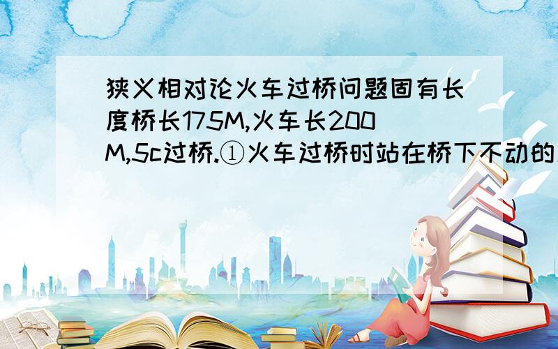 狭义相对论火车过桥问题固有长度桥长175M,火车长200M,5c过桥.①火车过桥时站在桥下不动的人A是否认为桥长能容纳全车长?站在火车上的观察者B呢?另外一条铁轨以同样速度行驶的火车C怎么认