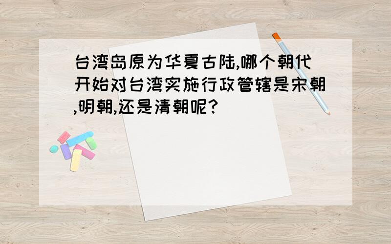 台湾岛原为华夏古陆,哪个朝代开始对台湾实施行政管辖是宋朝,明朝,还是清朝呢?