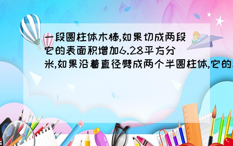 一段圆柱体木棒,如果切成两段它的表面积增加6.28平方分米,如果沿着直径劈成两个半圆柱体,它的表面积就增加80平方分米,求这个圆柱体的表面积?