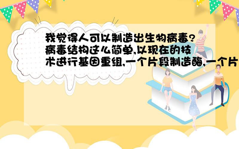 我觉得人可以制造出生物病毒?病毒结构这么简单,以现在的技术进行基因重组,一个片段制造酶,一个片段制造壳蛋白,.完全有可能人造病毒啊,想起好恐怖哦,不过好好利用也可无害,但是恐怖分