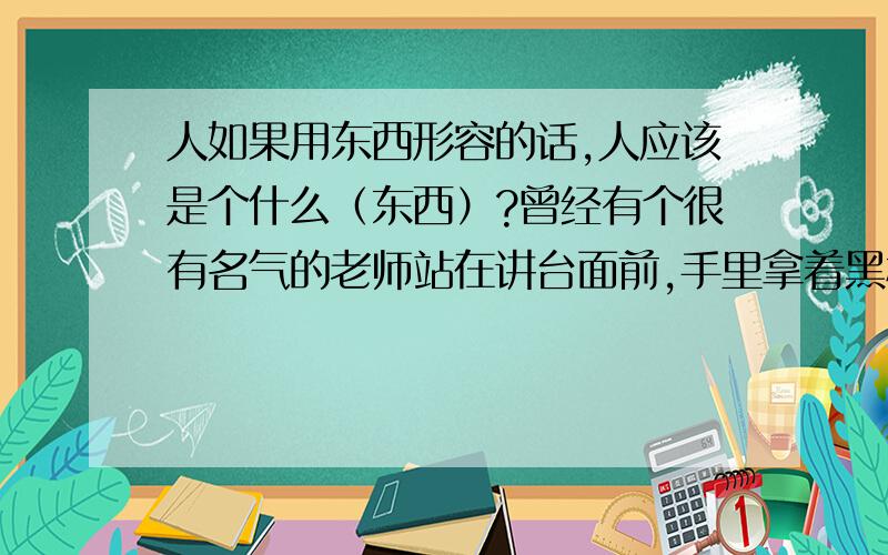 人如果用东西形容的话,人应该是个什么（东西）?曾经有个很有名气的老师站在讲台面前,手里拿着黑板擦说这是个东西,回头看看下面别的老师和同学就说,老师不是个东西,校长更不是个东西!