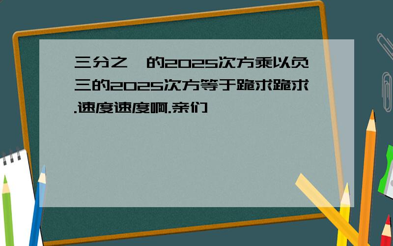 三分之一的2025次方乘以负三的2025次方等于跪求跪求.速度速度啊.亲们