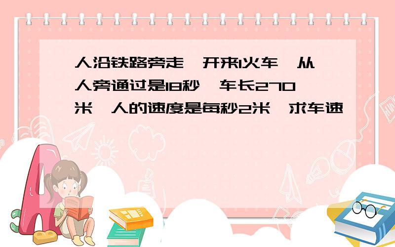 人沿铁路旁走,开来1火车,从人旁通过是18秒,车长270米,人的速度是每秒2米,求车速