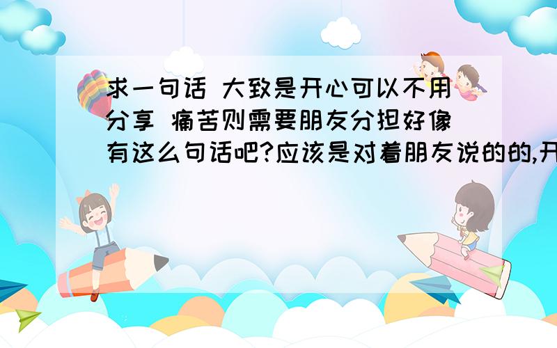 求一句话 大致是开心可以不用分享 痛苦则需要朋友分担好像有这么句话吧?应该是对着朋友说的的,开心时可以自己享受,而难受痛苦则需要分担.好像有现成的一句蛮有哲理的话吧?