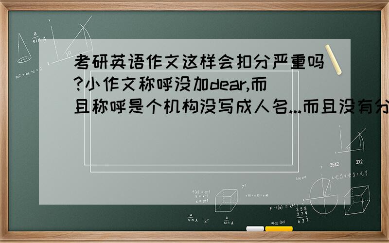 考研英语作文这样会扣分严重吗?小作文称呼没加dear,而且称呼是个机构没写成人名...而且没有分段,不过内容要点和逻辑还算清晰...段落和这样的格式会扣多少分...大作文没用衔接词会产生严