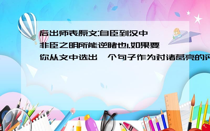 后出师表原文:自臣到汉中……非臣之明所能逆睹也1.如果要你从文中选出一个句子作为对诸葛亮的评论,你选哪一句?说说理由.2.用自己的话简要概括选文的一、二节内容.3.诸葛亮是我国历史