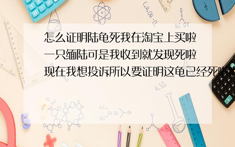 怎么证明陆龟死我在淘宝上买啦一只缅陆可是我收到就发现死啦现在我想投诉所以要证明这龟已经死啦呢？