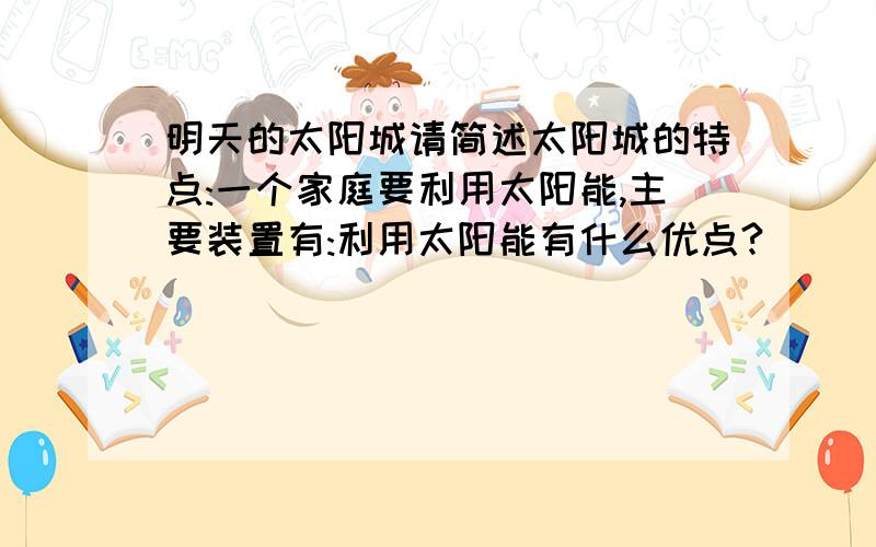 明天的太阳城请简述太阳城的特点:一个家庭要利用太阳能,主要装置有:利用太阳能有什么优点?