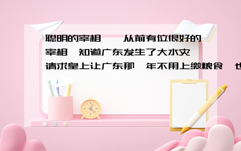 聪明的宰相　　从前有位很好的宰相,知道广东发生了大水灾,请求皇上让广东那一年不用上缴粮食,也就是免税.　　可是皇帝不置可否,只说“让我想想”,就把事情搁下了.　　这个宰相每天都