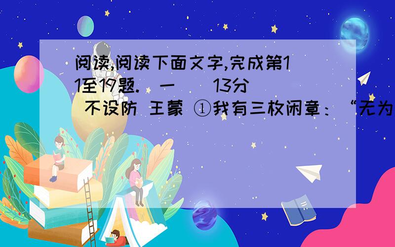 阅读,阅读下面文字,完成第11至19题.（一）（13分） 不设防 王蒙 ①我有三枚闲章：“无为而治”,“逍遥”,“不设防”.“无为”与“逍遥”都写过了,现在说一说“不设防”.②为什么不设防?