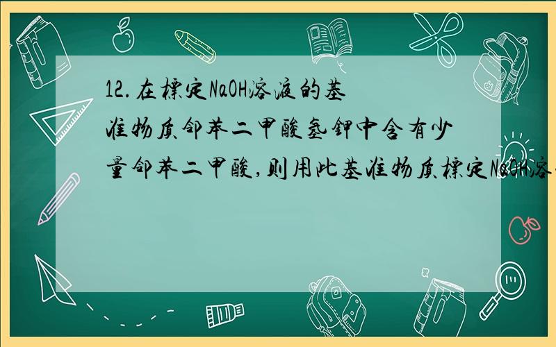 12.在标定NaOH溶液的基准物质邻苯二甲酸氢钾中含有少量邻苯二甲酸,则用此基准物质标定NaOH溶液的浓度时,其测定结果引进了( )A.负误差 B.正误差 C.无影响 D.不一定