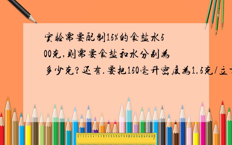 实验需要配制15%的食盐水500克,则需要食盐和水分别为多少克?还有.要把150毫升密度为1.5克/立方厘米的60%的硫酸稀释为25%的硫酸溶液,需加水多少克?