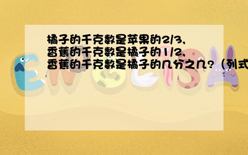 橘子的千克数是苹果的2/3,香蕉的千克数是橘子的1/2,香蕉的千克数是橘子的几分之几?（列式计算）求香蕉的千克数是苹果的几分之几？