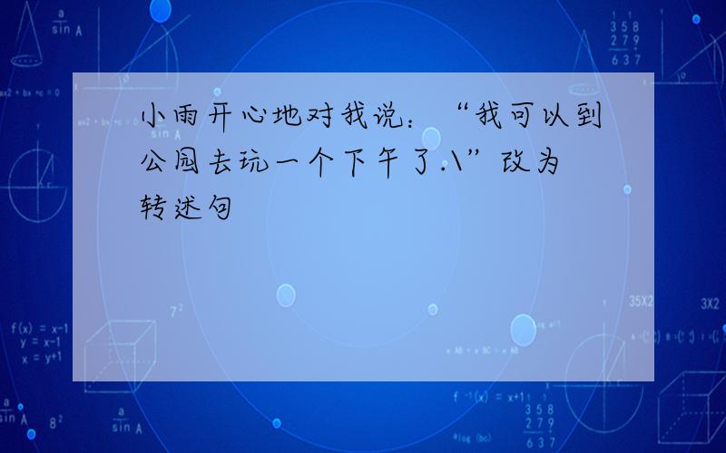 小雨开心地对我说：“我可以到公园去玩一个下午了.\”改为转述句