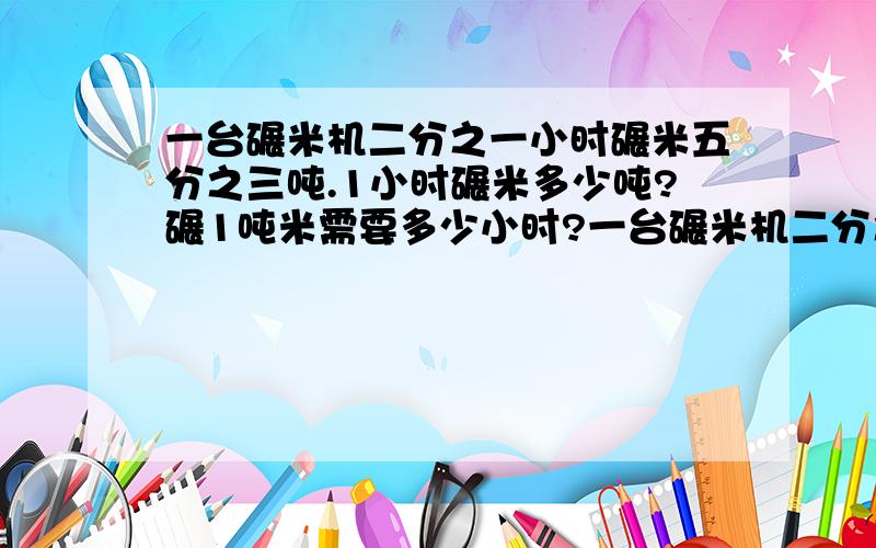 一台碾米机二分之一小时碾米五分之三吨.1小时碾米多少吨?碾1吨米需要多少小时?一台碾米机二分之一小时碾米五分之三吨.1小时碾米多少吨?碾1吨米需要多少小时?