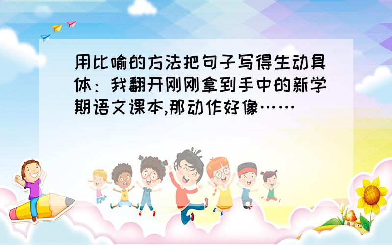 用比喻的方法把句子写得生动具体：我翻开刚刚拿到手中的新学期语文课本,那动作好像……