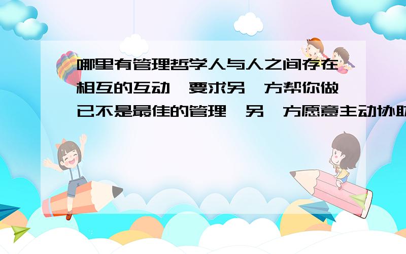 哪里有管理哲学人与人之间存在相互的互动,要求另一方帮你做已不是最佳的管理,另一方愿意主动协助及有共识的做才是最高的目标.