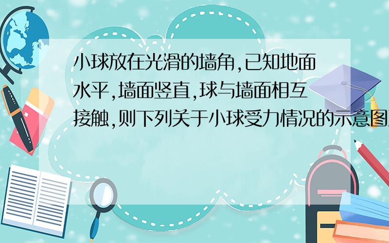 小球放在光滑的墙角,已知地面水平,墙面竖直,球与墙面相互接触,则下列关于小球受力情况的示意图正确的是 为什么只有地面对球的支持力和重力呢?墙面对球没有支持力么?