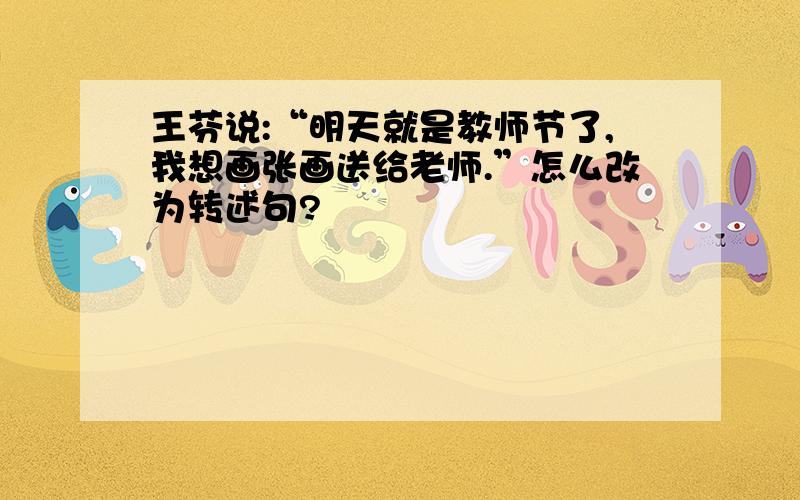 王芬说:“明天就是教师节了,我想画张画送给老师.”怎么改为转述句?