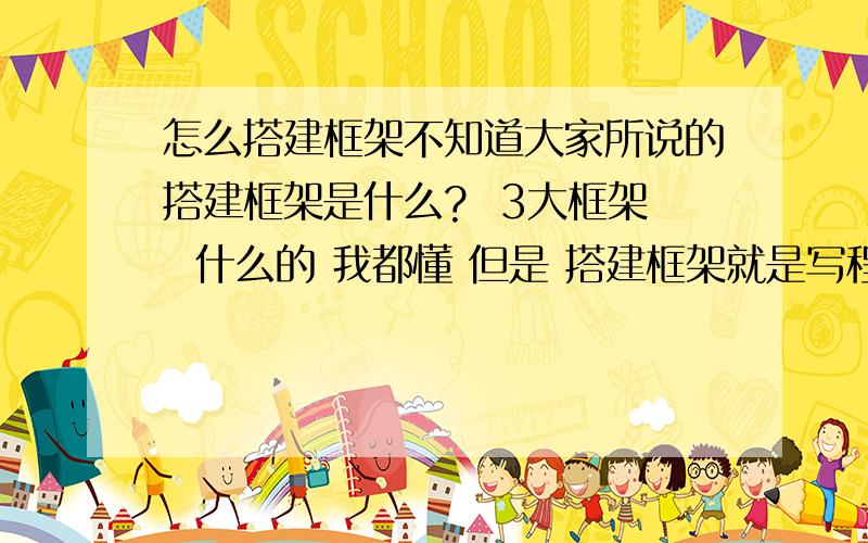 怎么搭建框架不知道大家所说的搭建框架是什么?  3大框架  什么的 我都懂 但是 搭建框架就是写程序吗?  他们说做程序先要把框架搭建好 但是 框架到底是什么  做的程序 不就是一块一块写