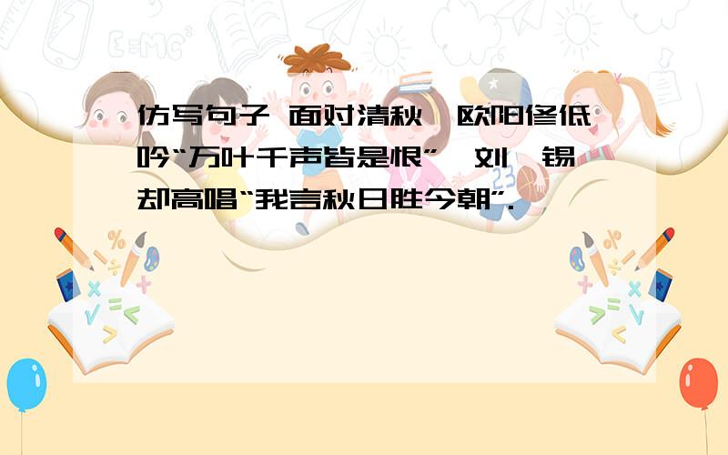 仿写句子 面对清秋,欧阳修低吟“万叶千声皆是恨”,刘禹锡却高唱“我言秋日胜今朝”.