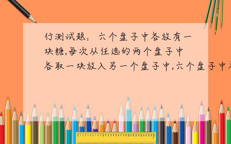 行测试题：六个盘子中各放有一块糖,每次从任选的两个盘子中各取一块放入另一个盘子中,六个盘子中各放有一块糖,每次从任选的两个盘子中各取一块放入另一个盘子中,这样至少要做多少次