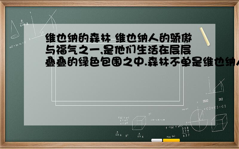 维也纳的森林 维也纳人的骄傲与福气之一,是他们生活在层层叠叠的绿色包围之中.森林不单是维也纳人度假游玩的去处,平日黄昏人们也常常驱车到城市东北角的卡伦堡山上,敞开肺叶,张开嘴