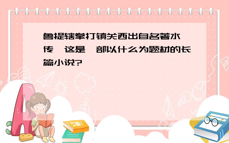 鲁提辖拳打镇关西出自名著水浒传,这是一部以什么为题材的长篇小说?