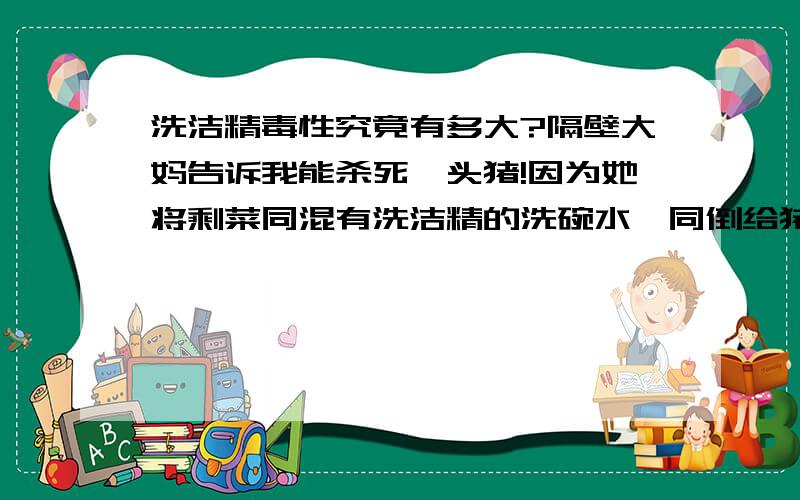 洗洁精毒性究竟有多大?隔壁大妈告诉我能杀死一头猪!因为她将剩菜同混有洗洁精的洗碗水一同倒给猪吃,后来猪便死了.我听了吓一跳,谁能保证把洗洁精全部汰干净?我们天天用洗洁精说不定