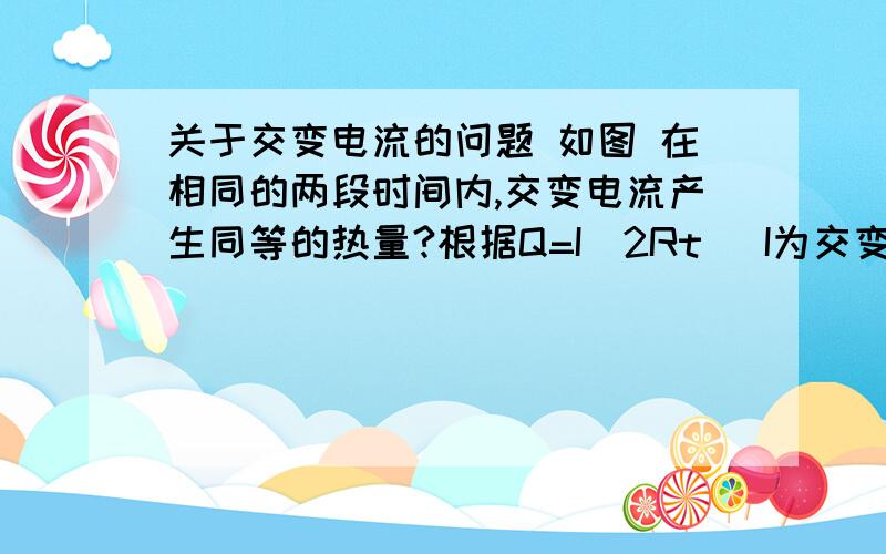 关于交变电流的问题 如图 在相同的两段时间内,交变电流产生同等的热量?根据Q=I^2Rt (I为交变电流的有效值） 但从图上看 第二段时间的电流不是比第一段的大吗?问什么第二段时间内不会产