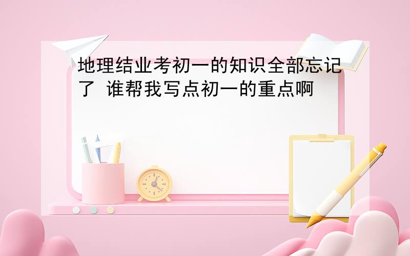 地理结业考初一的知识全部忘记了 谁帮我写点初一的重点啊