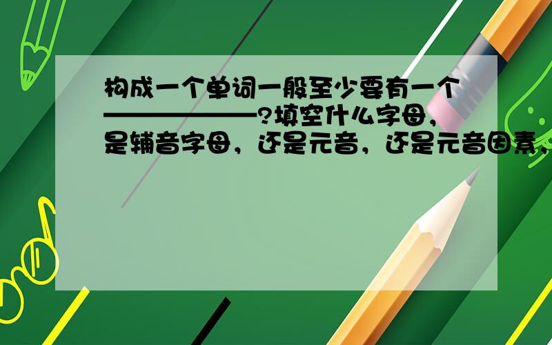 构成一个单词一般至少要有一个——————?填空什么字母，是辅音字母，还是元音，还是元音因素，还是辅音因素？